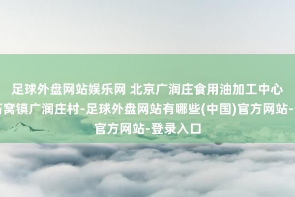 足球外盘网站娱乐网 　　北京广润庄食用油加工中心位于大石窝镇广润庄村-足球外盘网站有哪些(中国)官方网站-登录入口