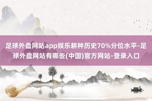 足球外盘网站app娱乐耕种历史70%分位水平-足球外盘网站有哪些(中国)官方网站-登录入口