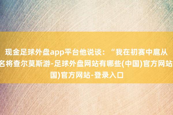 现金足球外盘app平台他说谈：“我在初赛中扈从澳大利亚名将查尔莫斯游-足球外盘网站有哪些(中国)官方网站-登录入口