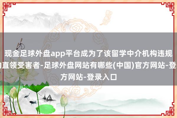 现金足球外盘app平台成为了该留学中介机构违规四肢的直领受害者-足球外盘网站有哪些(中国)官方网站-登录入口