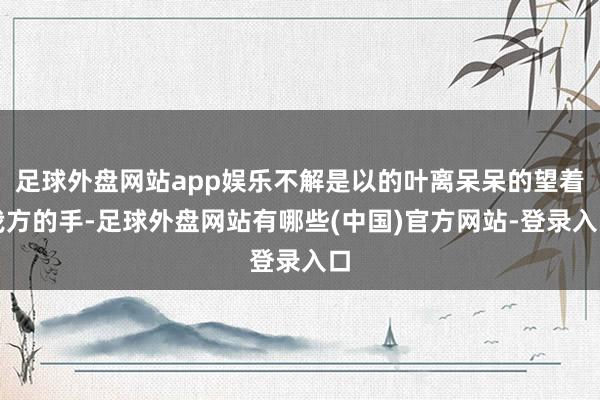 足球外盘网站app娱乐不解是以的叶离呆呆的望着我方的手-足球外盘网站有哪些(中国)官方网站-登录入口