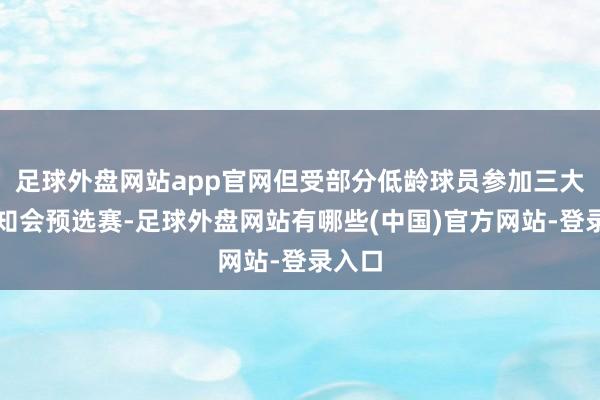 足球外盘网站app官网但受部分低龄球员参加三大球认知会预选赛-足球外盘网站有哪些(中国)官方网站-登录入口