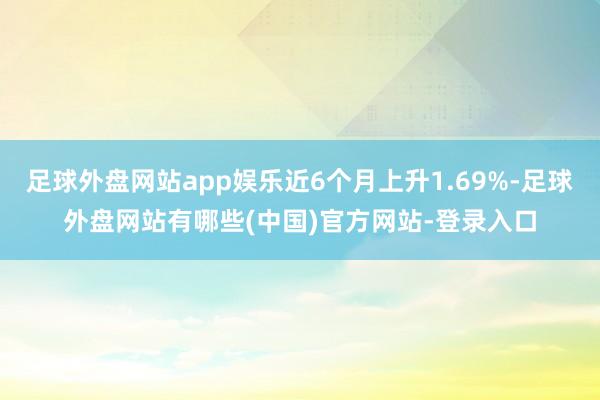 足球外盘网站app娱乐近6个月上升1.69%-足球外盘网站有哪些(中国)官方网站-登录入口