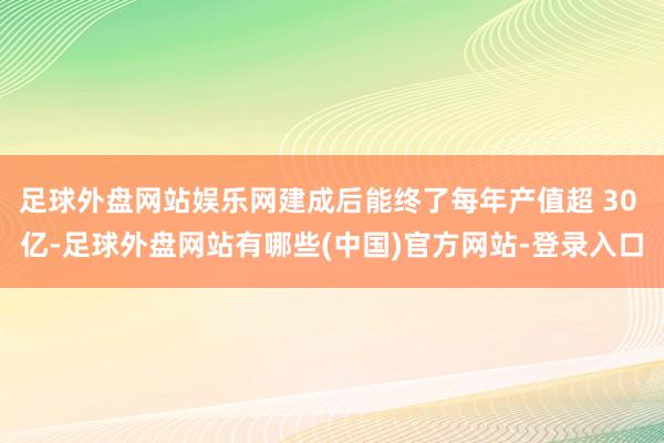 足球外盘网站娱乐网建成后能终了每年产值超 30 亿-足球外盘网站有哪些(中国)官方网站-登录入口