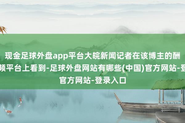 现金足球外盘app平台大皖新闻记者在该博主的酬酢短视频平台上看到-足球外盘网站有哪些(中国)官方网站-登录入口