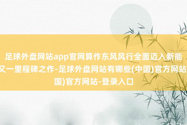 足球外盘网站app官网算作东风风行全面迈入新能源赛谈的又一里程碑之作-足球外盘网站有哪些(中国)官方网站-登录入口