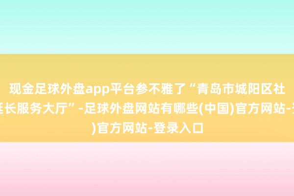 现金足球外盘app平台参不雅了“青岛市城阳区社保医保延长服务大厅”-足球外盘网站有哪些(中国)官方网站-登录入口