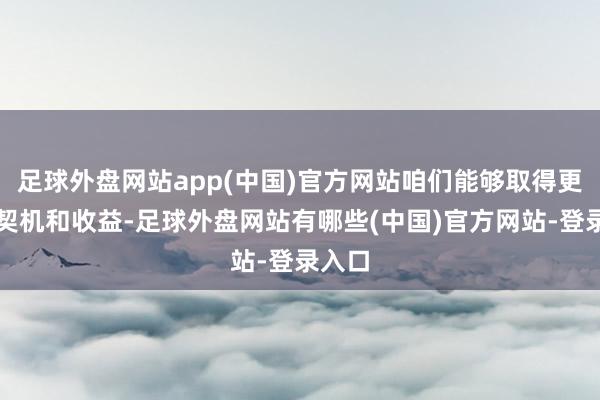 足球外盘网站app(中国)官方网站咱们能够取得更多的契机和收益-足球外盘网站有哪些(中国)官方网站-登录入口