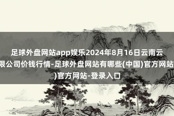 足球外盘网站app娱乐2024年8月16日云南云菜集团有限公司价钱行情-足球外盘网站有哪些(中国)官方网站-登录入口
