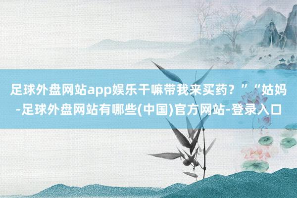 足球外盘网站app娱乐干嘛带我来买药？”“姑妈-足球外盘网站有哪些(中国)官方网站-登录入口