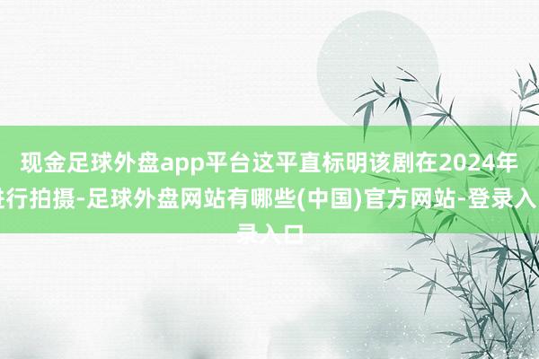 现金足球外盘app平台这平直标明该剧在2024年进行拍摄-足球外盘网站有哪些(中国)官方网站-登录入口