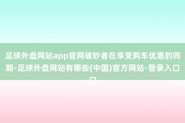 足球外盘网站app官网破钞者在享受购车优惠的同期-足球外盘网站有哪些(中国)官方网站-登录入口
