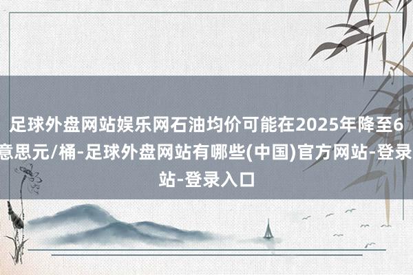 足球外盘网站娱乐网石油均价可能在2025年降至60好意思元/桶-足球外盘网站有哪些(中国)官方网站-登录入口
