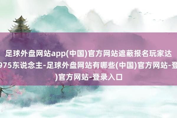 足球外盘网站app(中国)官方网站遮蔽报名玩家达到172975东说念主-足球外盘网站有哪些(中国)官方网站-登录入口