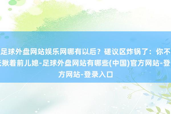 足球外盘网站娱乐网哪有以后？磋议区炸锅了：你不是天天揪着前儿媳-足球外盘网站有哪些(中国)官方网站-登录入口