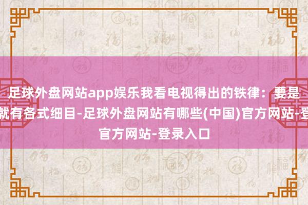 足球外盘网站app娱乐我看电视得出的铁律:要是一初始就有各式细目-足球外盘网站有哪些(中国)官方网站-登录入口