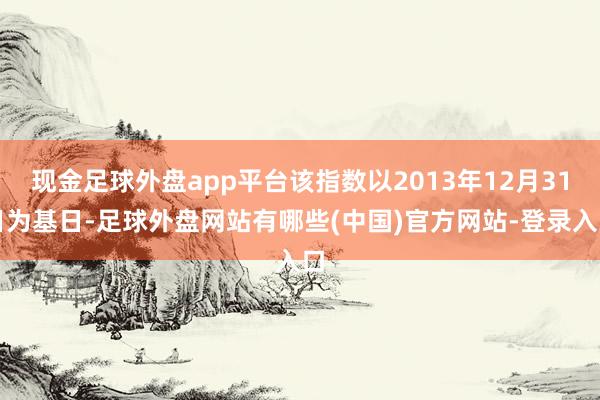 现金足球外盘app平台该指数以2013年12月31日为基日-足球外盘网站有哪些(中国)官方网站-登录入口