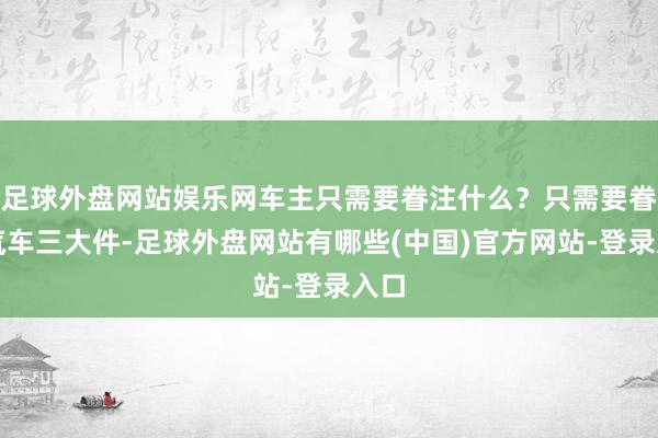 足球外盘网站娱乐网车主只需要眷注什么？只需要眷注汽车三大件-足球外盘网站有哪些(中国)官方网站-登录入口