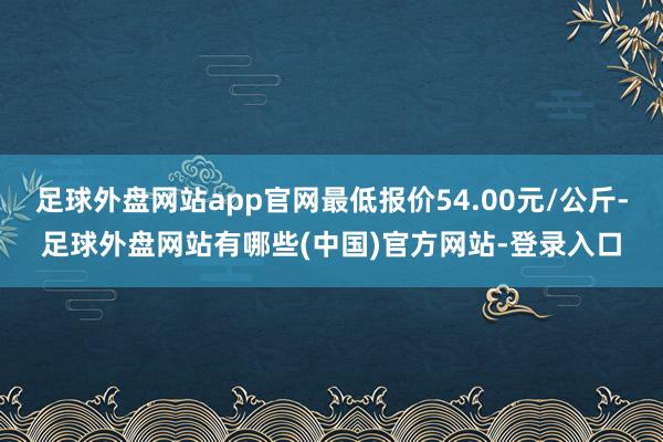 足球外盘网站app官网最低报价54.00元/公斤-足球外盘网站有哪些(中国)官方网站-登录入口