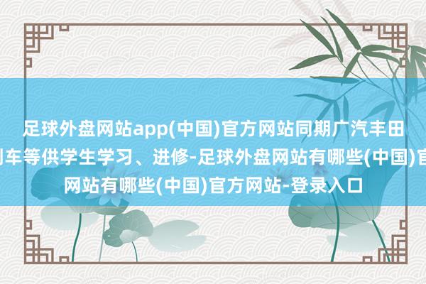 足球外盘网站app(中国)官方网站同期广汽丰田提供了整车、切割车等供学生学习、进修-足球外盘网站有哪些(中国)官方网站-登录入口