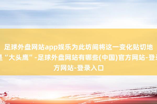 足球外盘网站app娱乐为此坊间将这一变化贴切地称为是“大头鹰”-足球外盘网站有哪些(中国)官方网站-登录入口