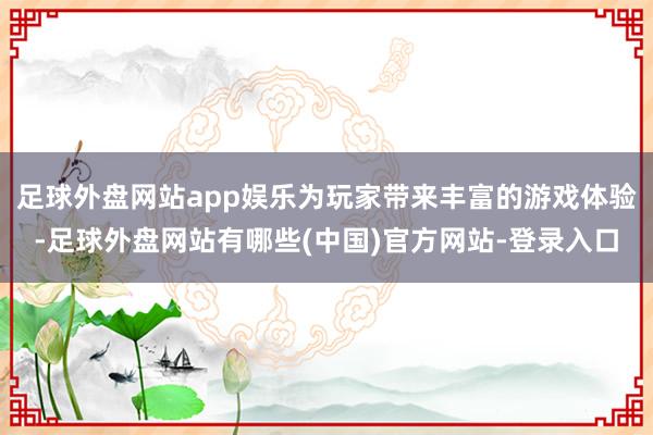 足球外盘网站app娱乐为玩家带来丰富的游戏体验-足球外盘网站有哪些(中国)官方网站-登录入口