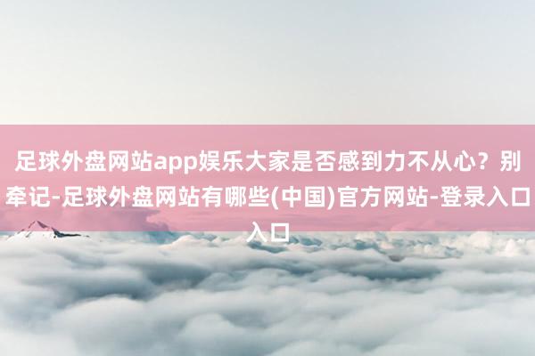 足球外盘网站app娱乐大家是否感到力不从心？别牵记-足球外盘网站有哪些(中国)官方网站-登录入口