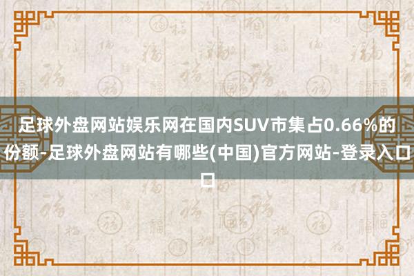 足球外盘网站娱乐网在国内SUV市集占0.66%的份额-足球外盘网站有哪些(中国)官方网站-登录入口