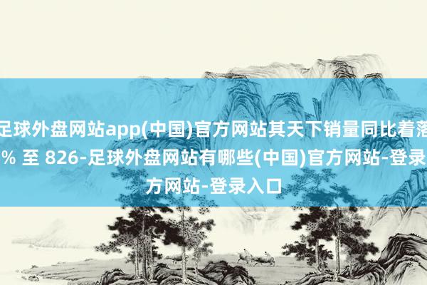 足球外盘网站app(中国)官方网站其天下销量同比着落 3.1% 至 826-足球外盘网站有哪些(中国)官方网站-登录入口