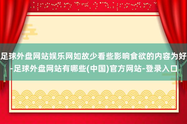 足球外盘网站娱乐网如故少看些影响食欲的内容为好-足球外盘网站有哪些(中国)官方网站-登录入口