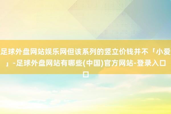 足球外盘网站娱乐网但该系列的竖立价钱并不「小爱」-足球外盘网站有哪些(中国)官方网站-登录入口