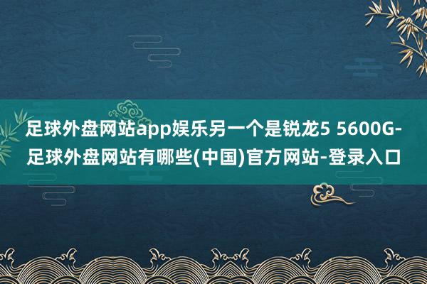 足球外盘网站app娱乐另一个是锐龙5 5600G-足球外盘网站有哪些(中国)官方网站-登录入口