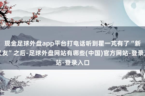 现金足球外盘app平台打电话听到瞿一芃有了“新一又友”之后-足球外盘网站有哪些(中国)官方网站-登录入口