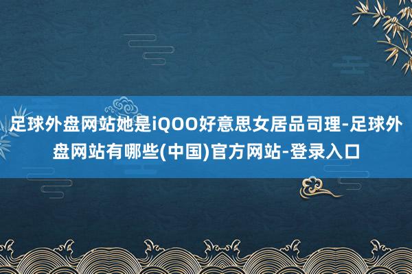 足球外盘网站她是iQOO好意思女居品司理-足球外盘网站有哪些(中国)官方网站-登录入口
