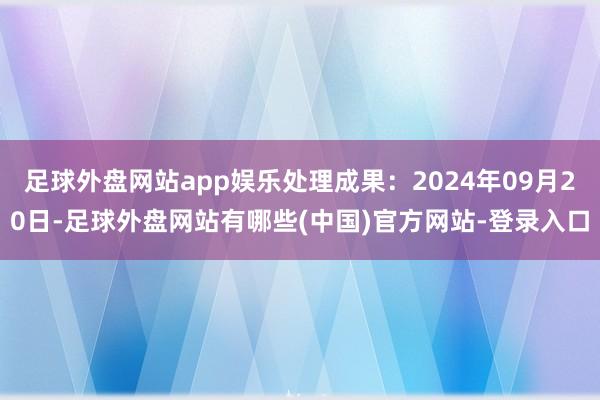 足球外盘网站app娱乐处理成果：2024年09月20日-足球外盘网站有哪些(中国)官方网站-登录入口