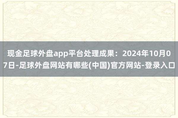 现金足球外盘app平台处理成果：2024年10月07日-足球外盘网站有哪些(中国)官方网站-登录入口