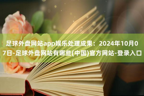 足球外盘网站app娱乐处理成果：2024年10月07日-足球外盘网站有哪些(中国)官方网站-登录入口