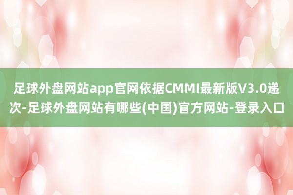 足球外盘网站app官网依据CMMI最新版V3.0递次-足球外盘网站有哪些(中国)官方网站-登录入口