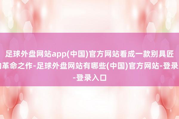 足球外盘网站app(中国)官方网站看成一款别具匠心的革命之作-足球外盘网站有哪些(中国)官方网站-登录入口