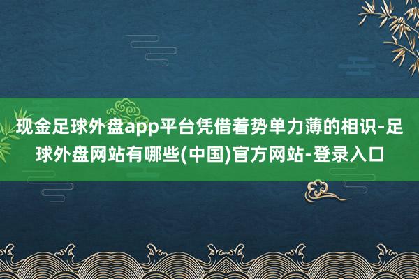现金足球外盘app平台凭借着势单力薄的相识-足球外盘网站有哪些(中国)官方网站-登录入口