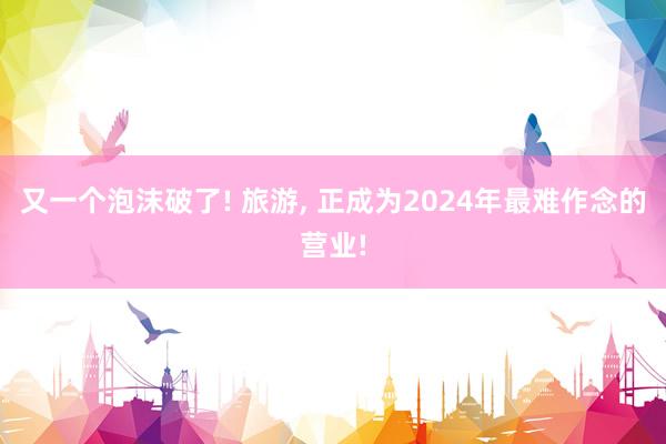 又一个泡沫破了! 旅游, 正成为2024年最难作念的营业!