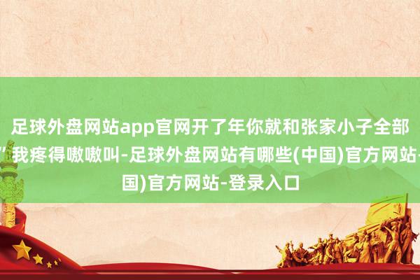 足球外盘网站app官网开了年你就和张家小子全部去打工！”我疼得嗷嗷叫-足球外盘网站有哪些(中国)官方网站-登录入口