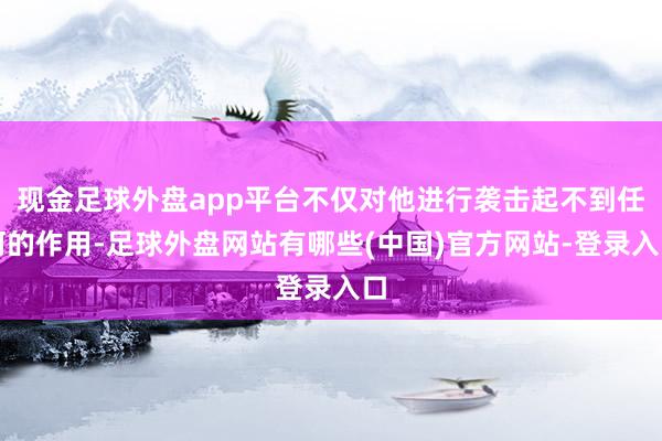 现金足球外盘app平台不仅对他进行袭击起不到任何的作用-足球外盘网站有哪些(中国)官方网站-登录入口