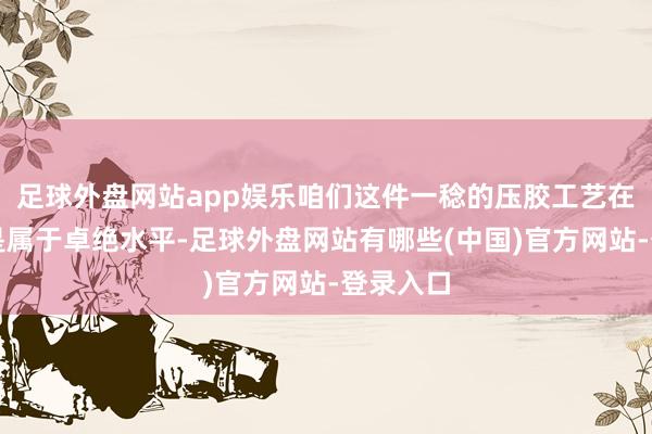 足球外盘网站app娱乐咱们这件一稔的压胶工艺在国内齐是属于卓绝水平-足球外盘网站有哪些(中国)官方网站-登录入口