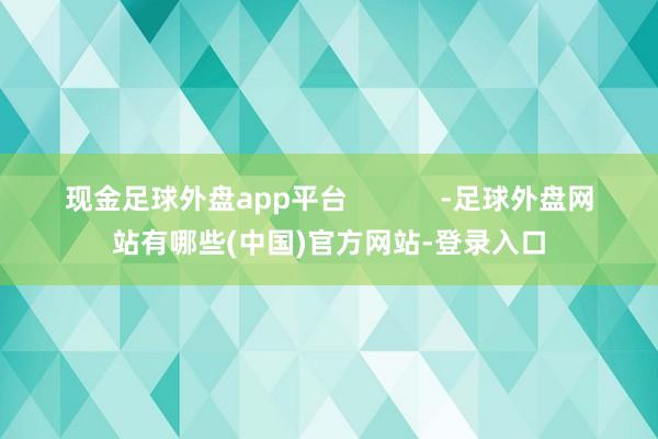 现金足球外盘app平台            -足球外盘网站有哪些(中国)官方网站-登录入口