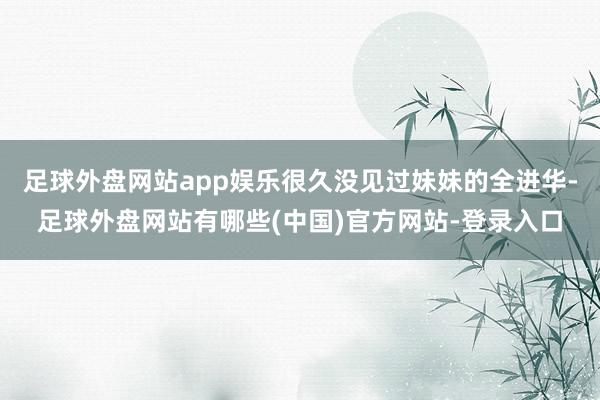 足球外盘网站app娱乐很久没见过妹妹的全进华-足球外盘网站有哪些(中国)官方网站-登录入口