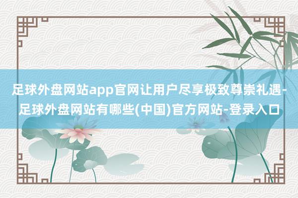 足球外盘网站app官网让用户尽享极致尊崇礼遇-足球外盘网站有哪些(中国)官方网站-登录入口