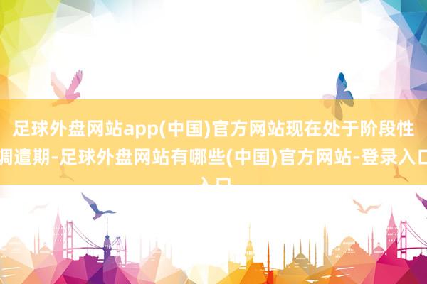 足球外盘网站app(中国)官方网站现在处于阶段性调遣期-足球外盘网站有哪些(中国)官方网站-登录入口