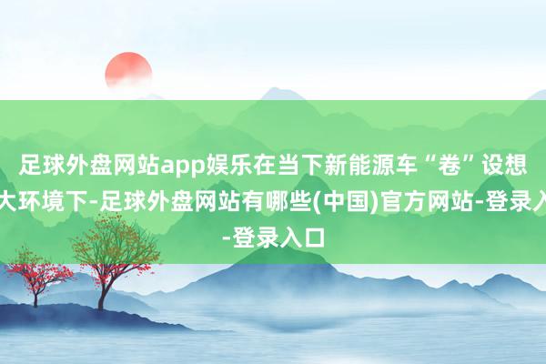 足球外盘网站app娱乐在当下新能源车“卷”设想的大环境下-足球外盘网站有哪些(中国)官方网站-登录入口