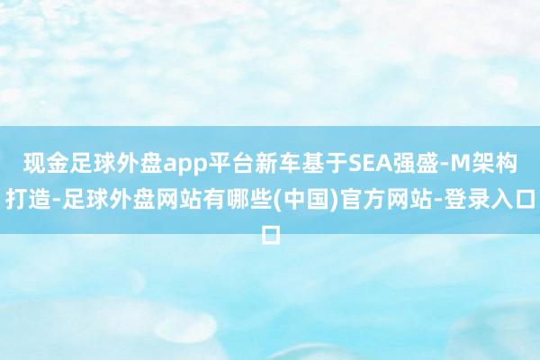 现金足球外盘app平台新车基于SEA强盛-M架构打造-足球外盘网站有哪些(中国)官方网站-登录入口